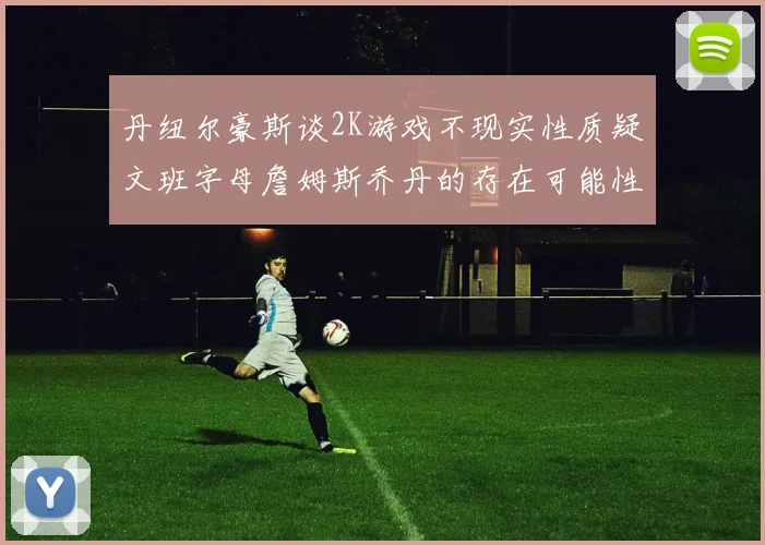 丹纽尔豪斯谈2K游戏不现实性质疑文班字母詹姆斯乔丹的存在可能性