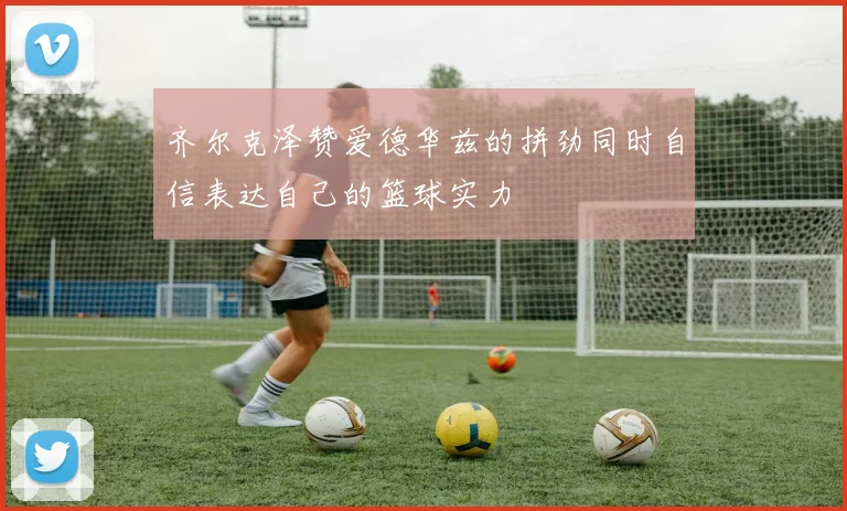 齐尔克泽赞爱德华兹的拼劲同时自信表达自己的篮球实力