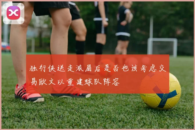 独行侠送走浓眉后是否也该考虑交易欧文以重建球队阵容