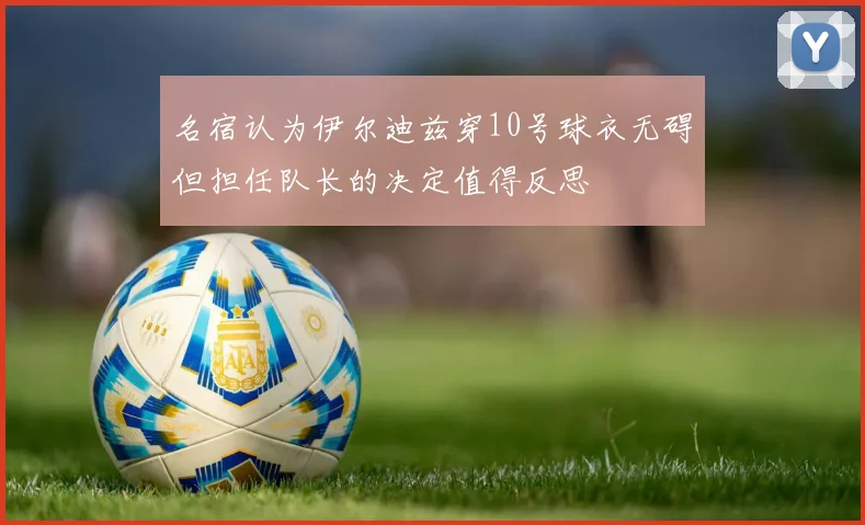 名宿认为伊尔迪兹穿10号球衣无碍但担任队长的决定值得反思