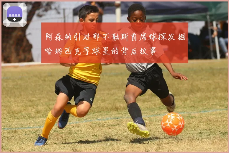 阿森纳引进那不勒斯首席球探发掘哈姆西克等球星的背后故事