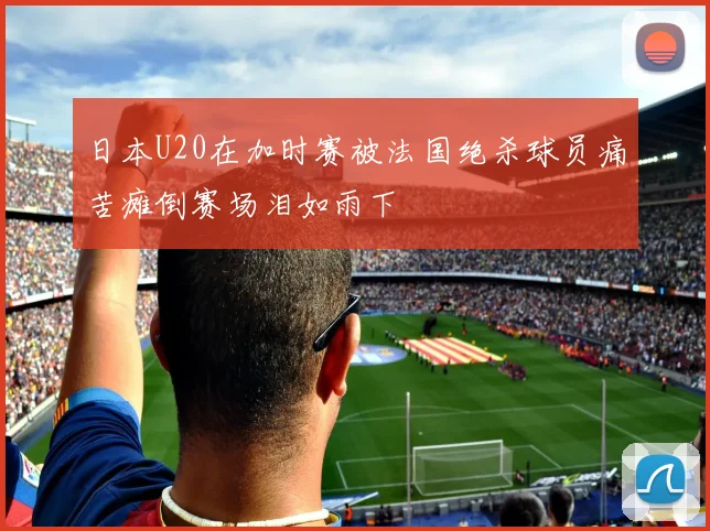 日本U20在加时赛被法国绝杀球员痛苦瘫倒赛场泪如雨下