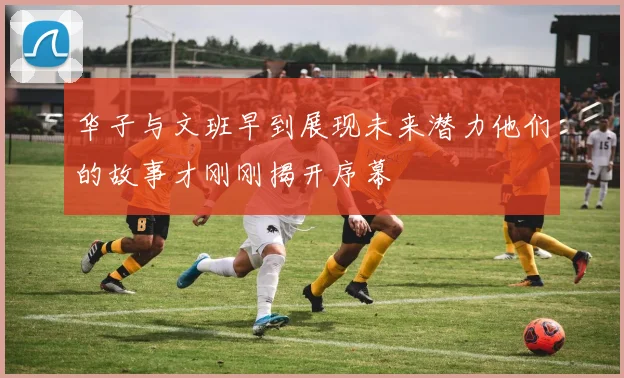 华子与文班早到展现未来潜力他们的故事才刚刚揭开序幕