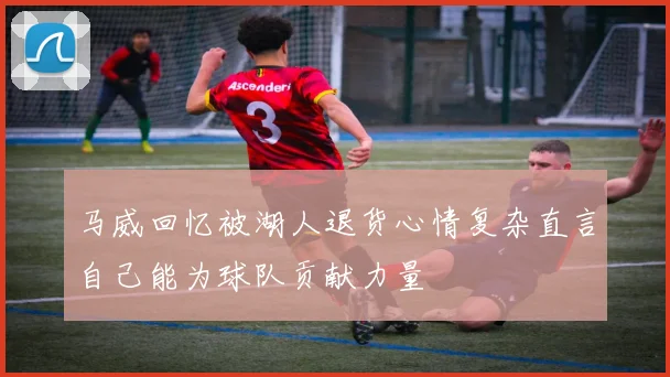 马威回忆被湖人退货心情复杂直言自己能为球队贡献力量