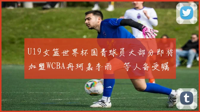 U19女篮世界杯国青球员大部分即将加盟WCBA冉珂嘉李雨汧等人备受瞩目