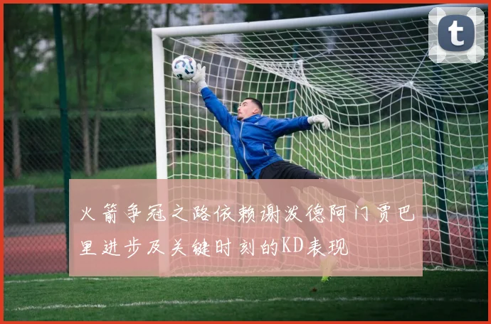 火箭争冠之路依赖谢泼德阿门贾巴里进步及关键时刻的KD表现