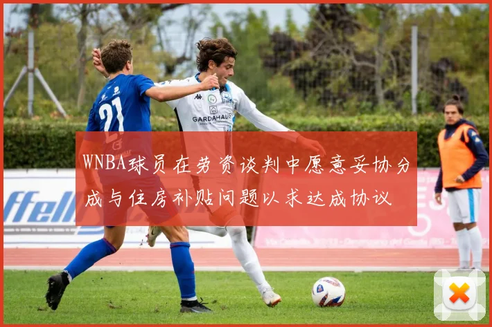 WNBA球员在劳资谈判中愿意妥协分成与住房补贴问题以求达成协议