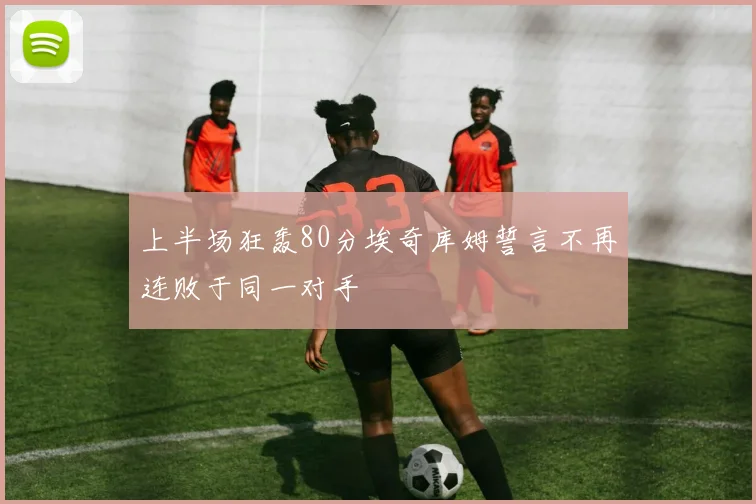 上半场狂轰80分埃奇库姆誓言不再连败于同一对手