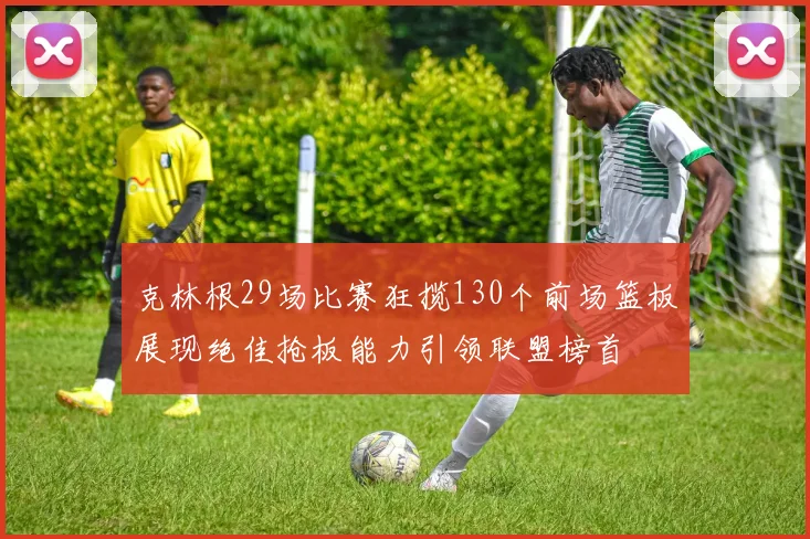克林根29场比赛狂揽130个前场篮板展现绝佳抢板能力引领联盟榜首