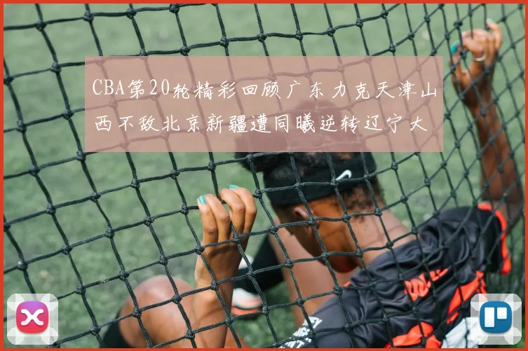 CBA第20轮精彩回顾广东力克天津山西不敌北京新疆遭同曦逆转辽宁大胜四川