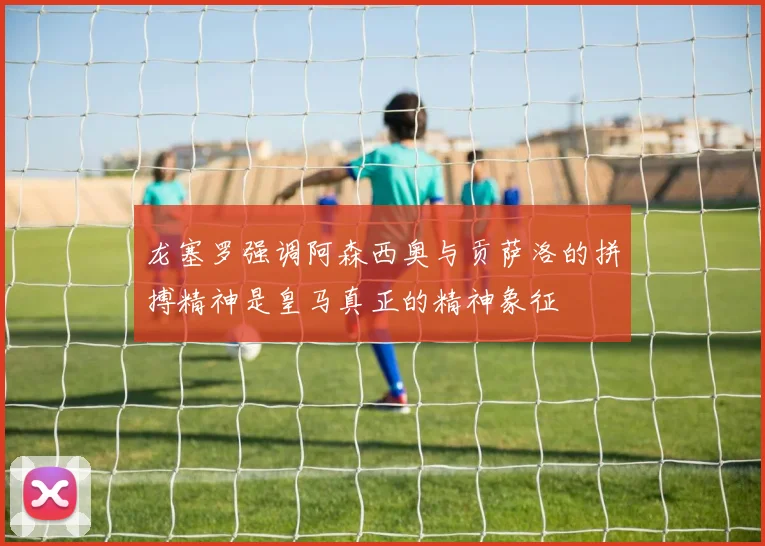 龙塞罗强调阿森西奥与贡萨洛的拼搏精神是皇马真正的精神象征