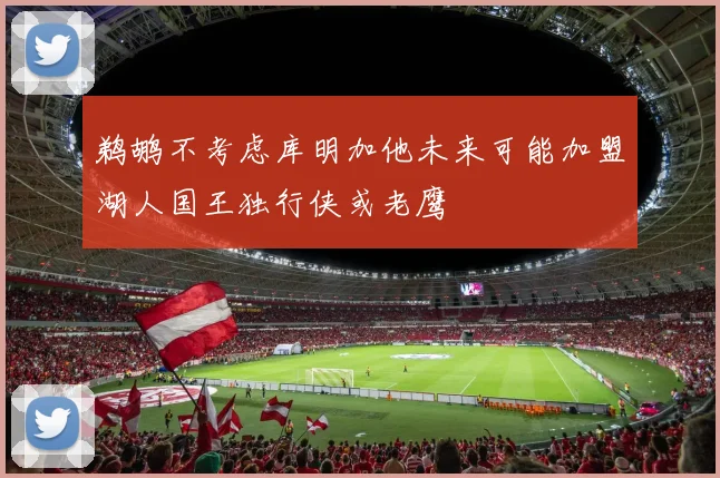 鹈鹕不考虑库明加他未来可能加盟湖人国王独行侠或老鹰