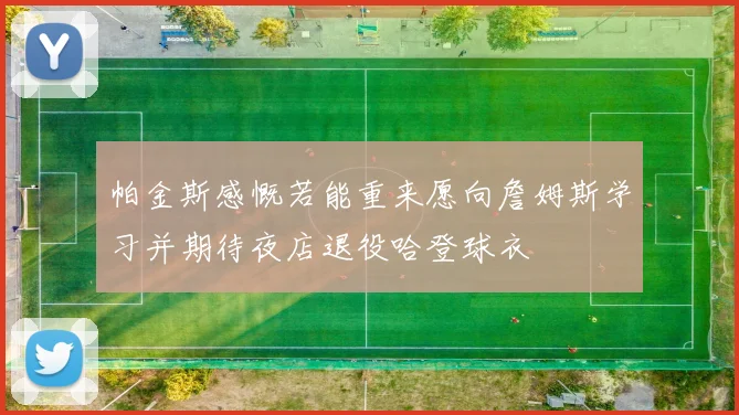 帕金斯感慨若能重来愿向詹姆斯学习并期待夜店退役哈登球衣