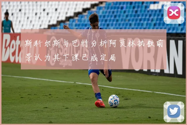 斯科尔斯与巴特分析阿莫林执教前景认为其下课已成定局
