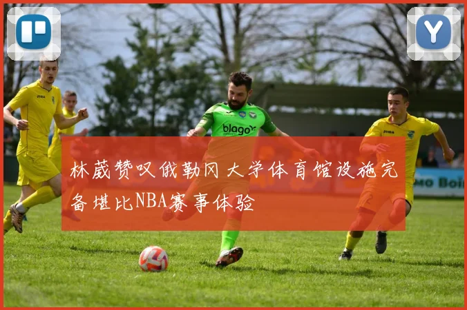 林葳赞叹俄勒冈大学体育馆设施完备堪比NBA赛事体验