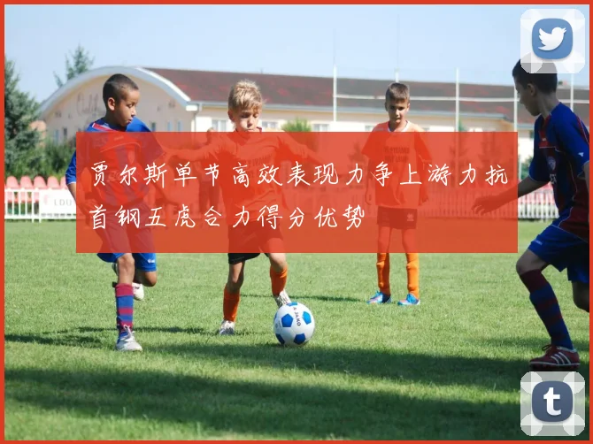 贾尔斯单节高效表现力争上游力抗首钢五虎合力得分优势