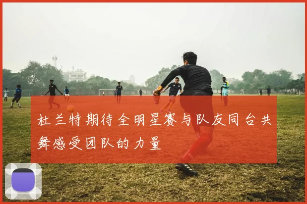 杜兰特期待全明星赛与队友同台共舞感受团队的力量