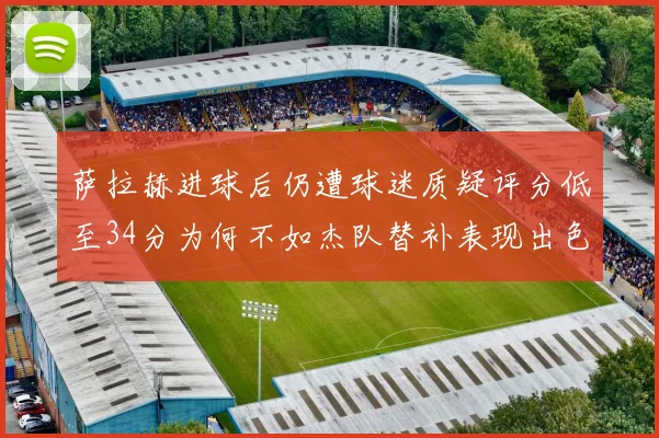 萨拉赫进球后仍遭球迷质疑评分低至34分为何不如杰队替补表现出色