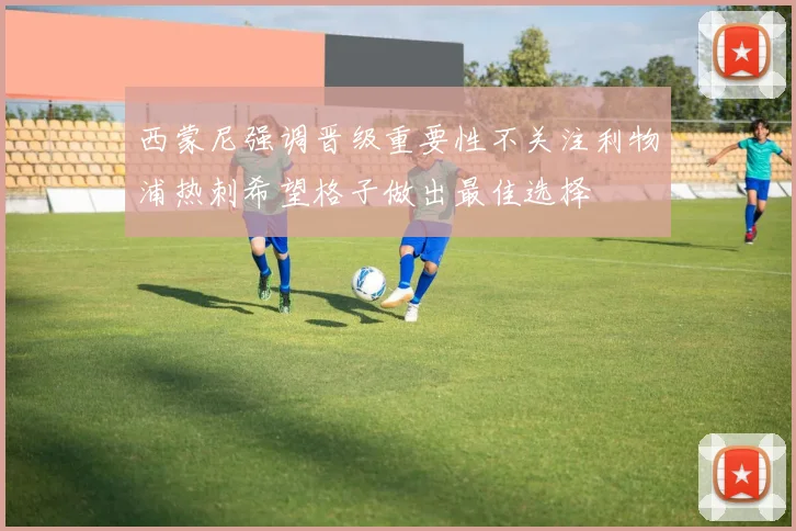 西蒙尼强调晋级重要性不关注利物浦热刺希望格子做出最佳选择