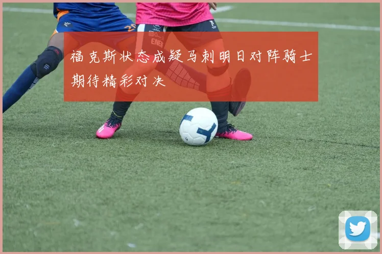 福克斯状态成疑马刺明日对阵骑士期待精彩对决