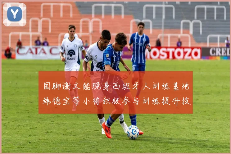 国脚谢文能现身西班牙人训练基地韩德宝等小将积极参与训练提升技艺