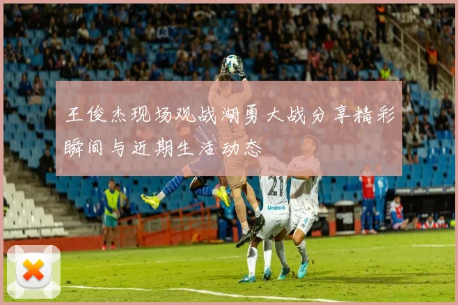 王俊杰现场观战湖勇大战分享精彩瞬间与近期生活动态
