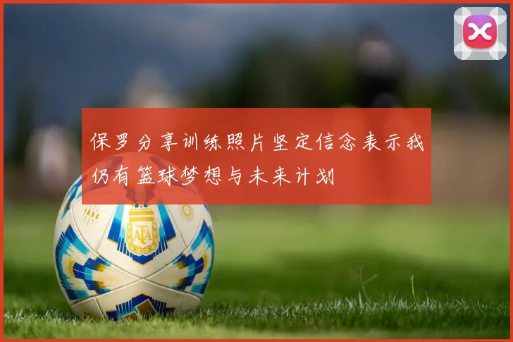保罗分享训练照片坚定信念表示我仍有篮球梦想与未来计划