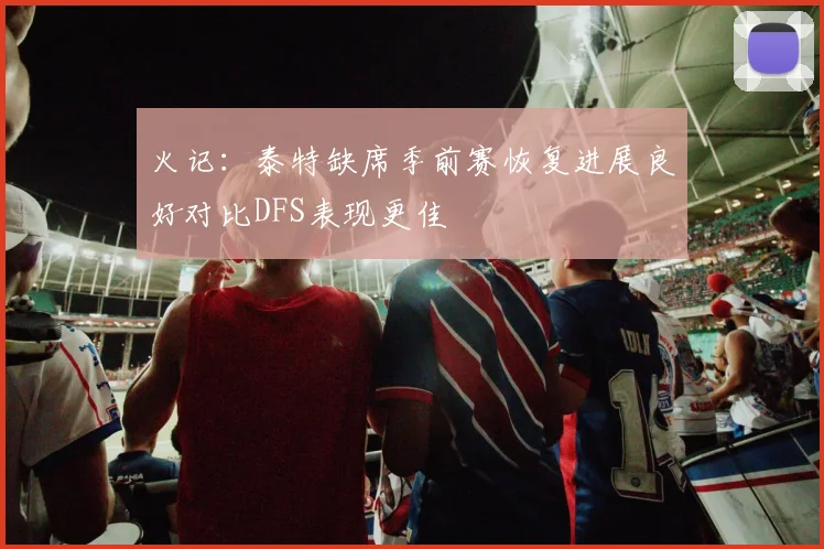 火记：泰特缺席季前赛恢复进展良好对比DFS表现更佳