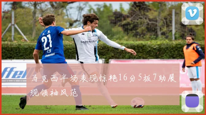 马克西半场表现惊艳16分5板7助展现领袖风范