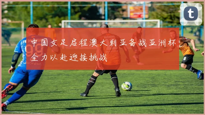 中国女足启程澳大利亚备战亚洲杯全力以赴迎接挑战