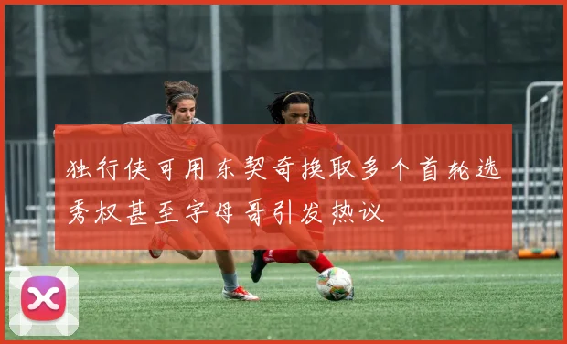 独行侠可用东契奇换取多个首轮选秀权甚至字母哥引发热议