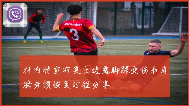 科内特宣布复出透露脚踝受伤和肩膀劳损恢复过程分享