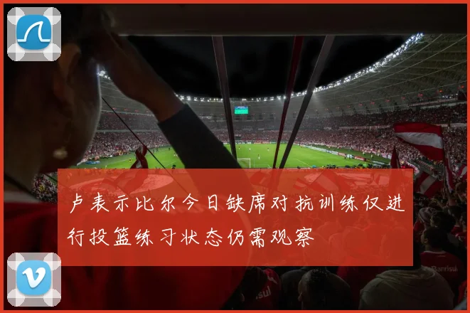 卢表示比尔今日缺席对抗训练仅进行投篮练习状态仍需观察