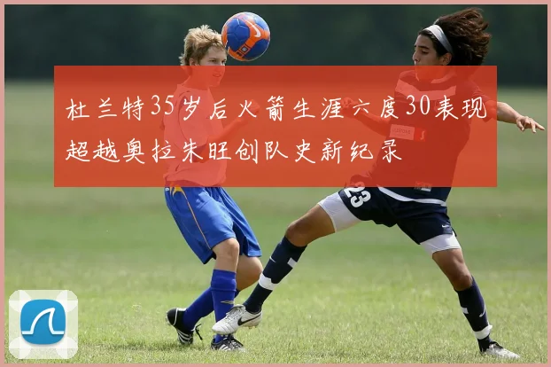 杜兰特35岁后火箭生涯六度30表现超越奥拉朱旺创队史新纪录