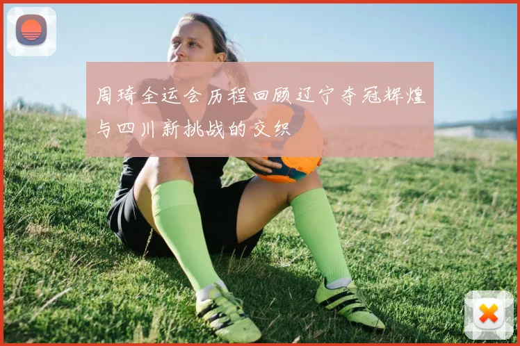 周琦全运会历程回顾辽宁夺冠辉煌与四川新挑战的交织